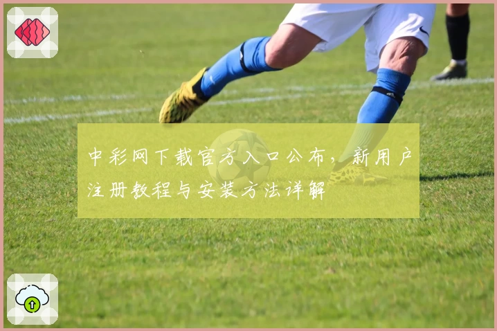 中彩网下载官方入口公布，新用户注册教程与安装方法详解