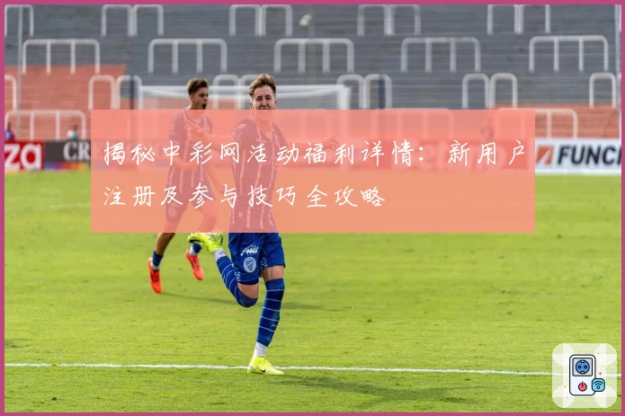 揭秘中彩网活动福利详情：新用户注册及参与技巧全攻略