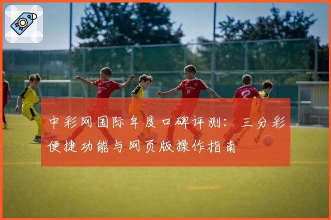 中彩网国际年度口碑评测：三分彩便捷功能与网页版操作指南