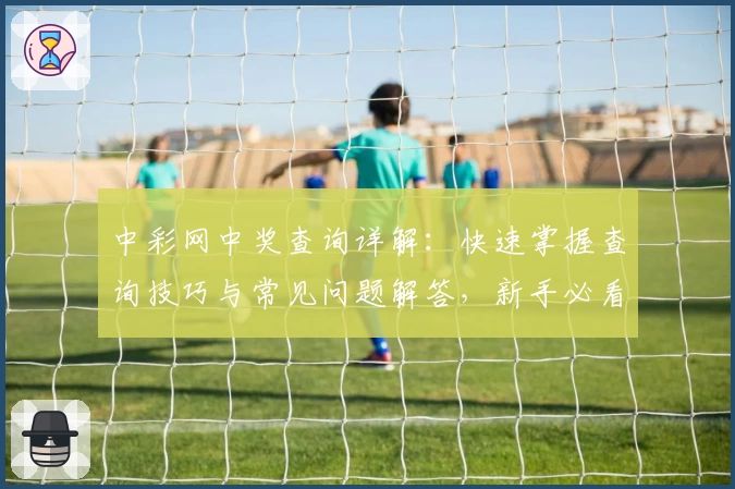 中彩网中奖查询详解：快速掌握查询技巧与常见问题解答，新手必看攻略