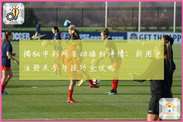 揭秘中彩网活动福利详情:新用户注册及参与技巧全攻略