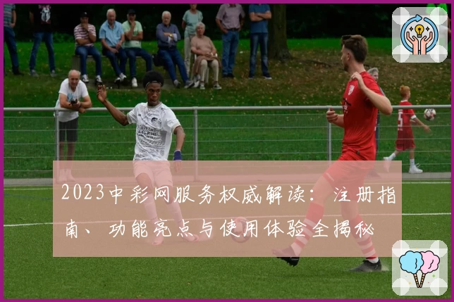 2023中彩网服务权威解读:注册指南、功能亮点与使用体验全揭秘