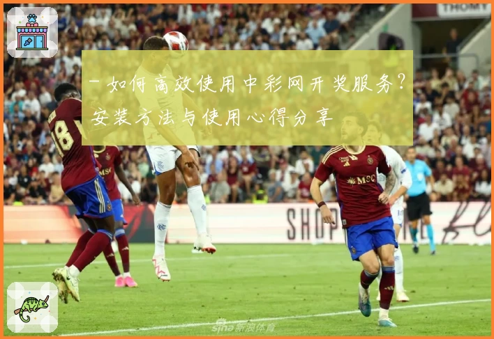 - 如何高效使用中彩网开奖服务？安装方法与使用心得分享