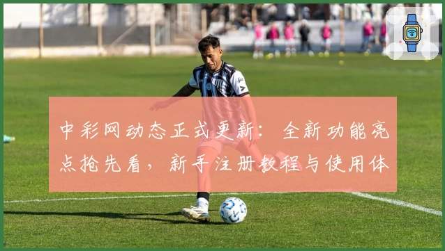 中彩网动态正式更新：全新功能亮点抢先看，新手注册教程与使用体验详解