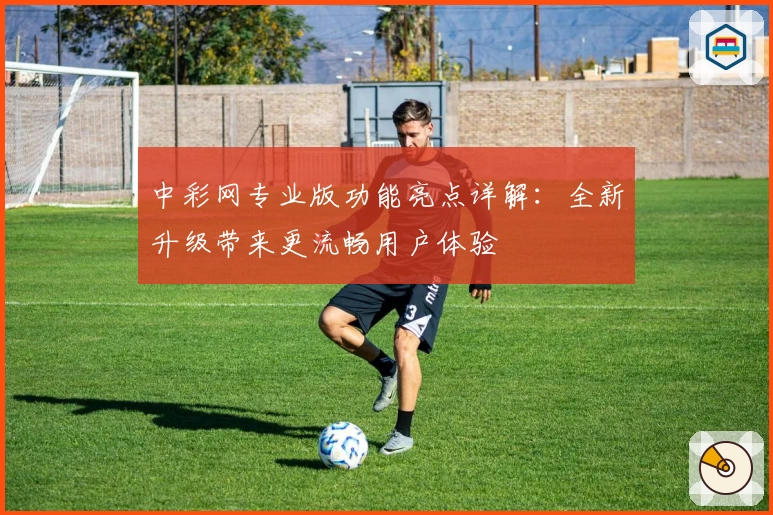 中彩网专业版功能亮点详解：全新升级带来更流畅用户体验