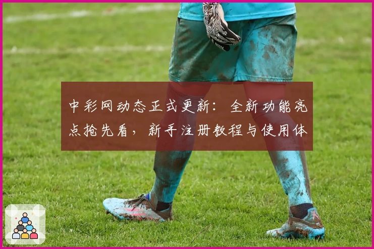 中彩网动态正式更新：全新功能亮点抢先看，新手注册教程与使用体验详解