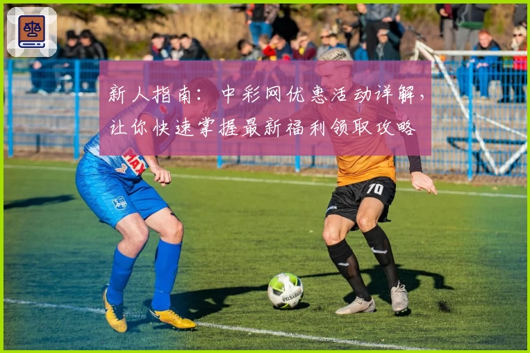 新人指南：中彩网优惠活动详解，让你快速掌握最新福利领取攻略