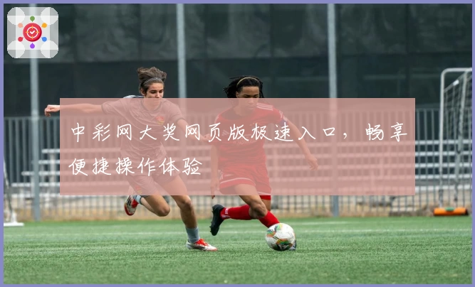 中彩网大奖网页版极速入口，畅享便捷操作体验