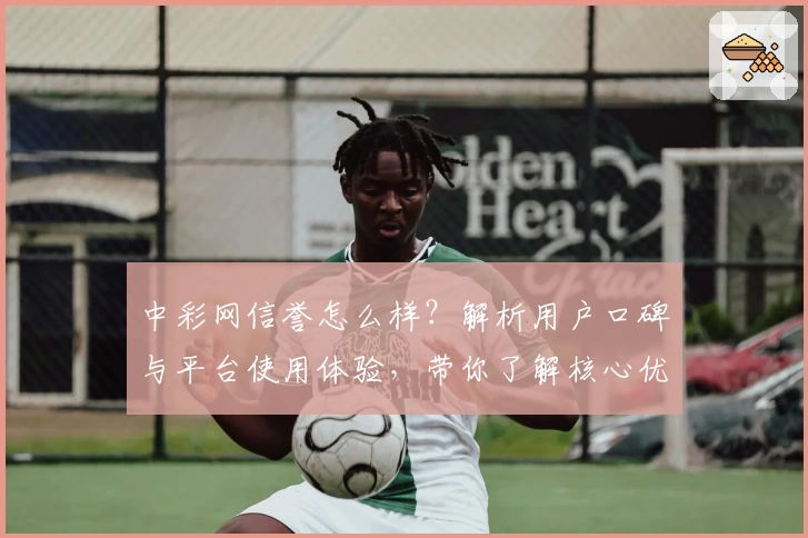中彩网信誉怎么样？解析用户口碑与平台使用体验，带你了解核心优势