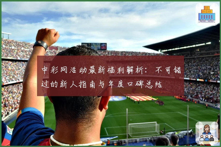 中彩网活动最新福利解析：不可错过的新人指南与年度口碑总结