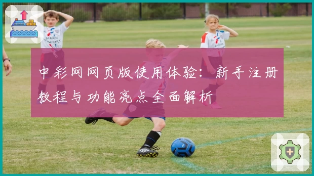 中彩网网页版使用体验：新手注册教程与功能亮点全面解析