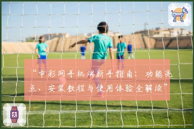 “中彩网手机端新手指南：功能亮点、安装教程与使用体验全解读”