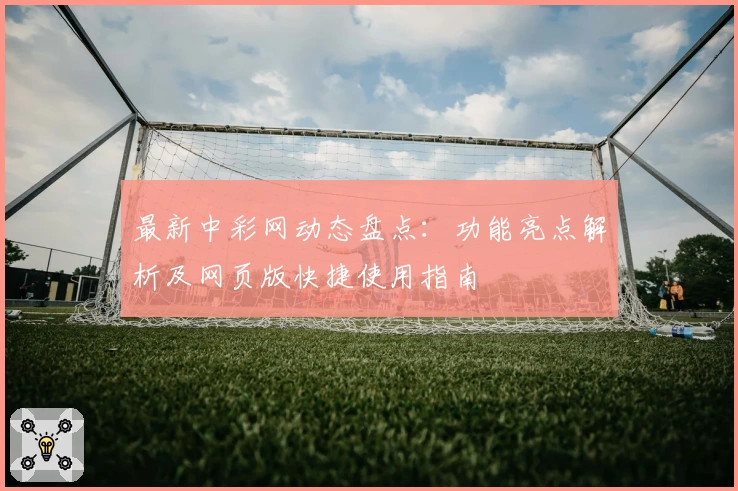 最新中彩网动态盘点：功能亮点解析及网页版快捷使用指南