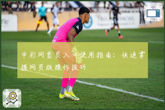 中彩网首页入口使用指南：快速掌握网页版操作技巧