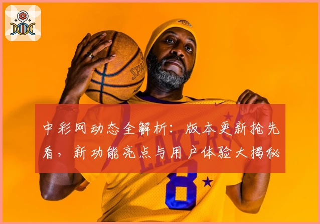 中彩网动态全解析：版本更新抢先看，新功能亮点与用户体验大揭秘